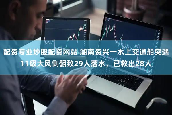 配资专业炒股配资网站 湖南资兴一水上交通船突遇11级大风侧翻致29人落水，已救出28人
