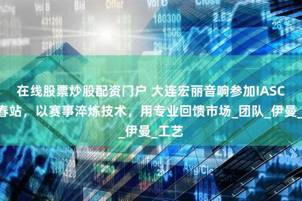 在线股票炒股配资门户 大连宏丽音响参加IASCA长春站，以赛事淬炼技术，用专业回馈市场_团队_伊曼_工艺