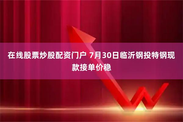 在线股票炒股配资门户 7月30日临沂钢投特钢现款接单价稳