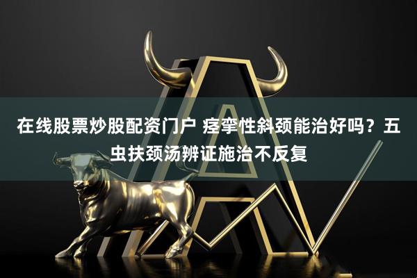在线股票炒股配资门户 痉挛性斜颈能治好吗？五虫扶颈汤辨证施治不反复