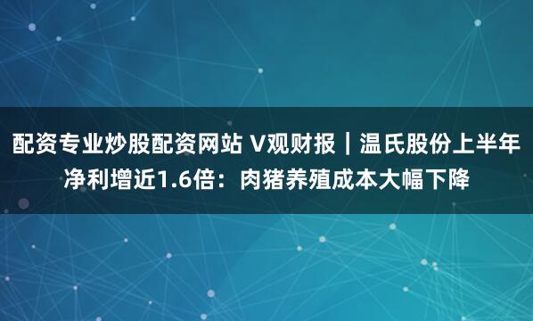 配资专业炒股配资网站 V观财报｜温氏股份上半年净利增近1.6倍：肉猪养殖成本大幅下降