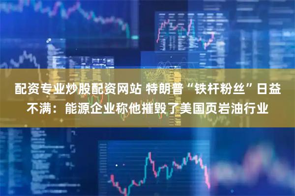 配资专业炒股配资网站 特朗普“铁杆粉丝”日益不满：能源企业称他摧毁了美国页岩油行业