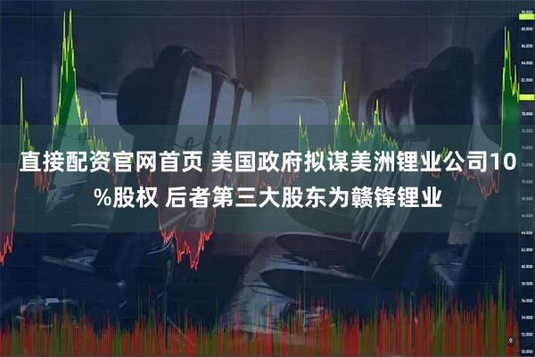直接配资官网首页 美国政府拟谋美洲锂业公司10%股权 后者第三大股东为赣锋锂业