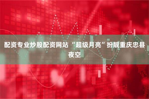 配资专业炒股配资网站 “超级月亮”扮靓重庆忠县夜空