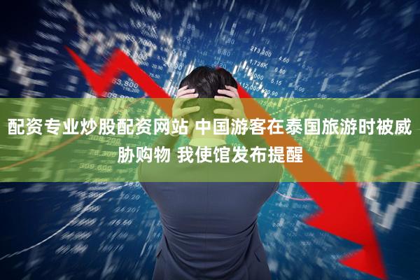 配资专业炒股配资网站 中国游客在泰国旅游时被威胁购物 我使馆发布提醒