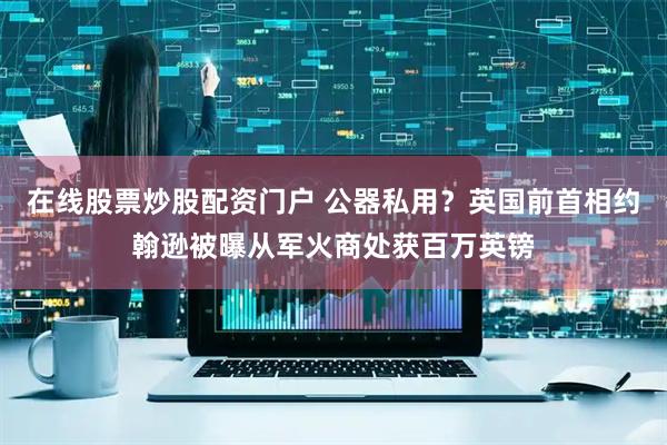 在线股票炒股配资门户 公器私用？英国前首相约翰逊被曝从军火商处获百万英镑