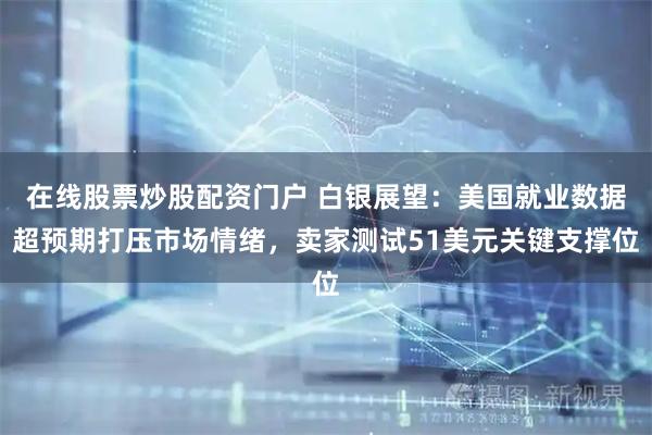在线股票炒股配资门户 白银展望：美国就业数据超预期打压市场情绪，卖家测试51美元关键支撑位