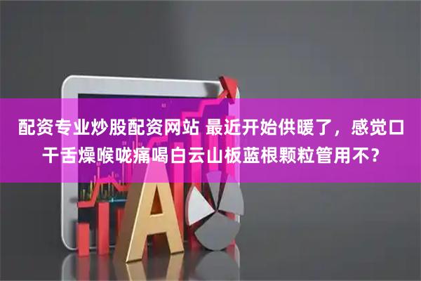 配资专业炒股配资网站 最近开始供暖了，感觉口干舌燥喉咙痛喝白云山板蓝根颗粒管用不？