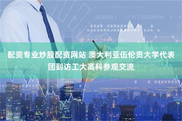 配资专业炒股配资网站 澳大利亚伍伦贡大学代表团到访工大高科参观交流