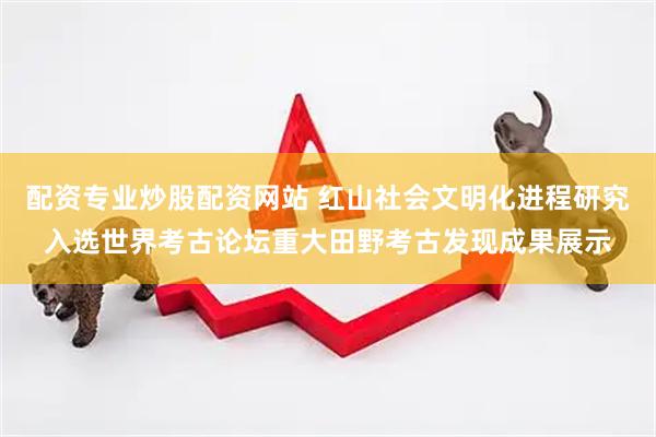 配资专业炒股配资网站 红山社会文明化进程研究入选世界考古论坛重大田野考古发现成果展示