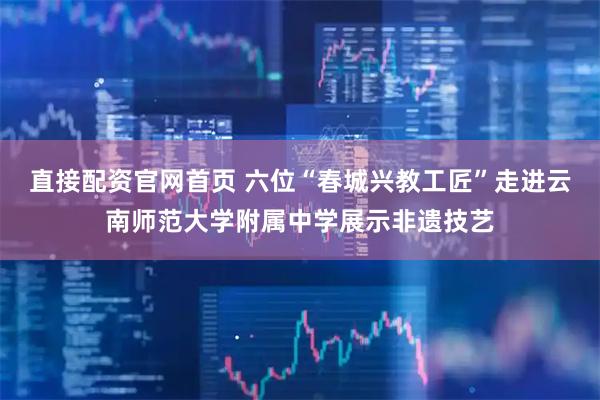 直接配资官网首页 六位“春城兴教工匠”走进云南师范大学附属中学展示非遗技艺