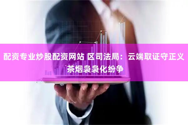 配资专业炒股配资网站 区司法局：云端取证守正义 茶烟袅袅化纷争