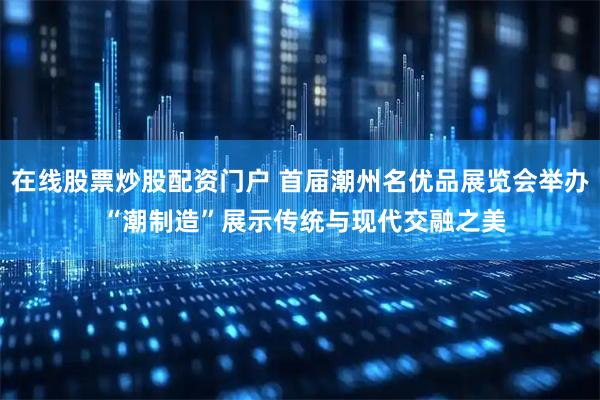 在线股票炒股配资门户 首届潮州名优品展览会举办 “潮制造”展示传统与现代交融之美