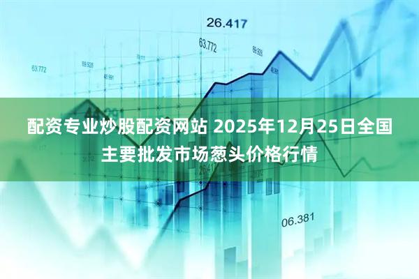配资专业炒股配资网站 2025年12月25日全国主要批发市场葱头价格行情