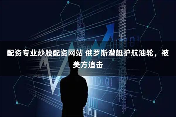 配资专业炒股配资网站 俄罗斯潜艇护航油轮，被美方追击