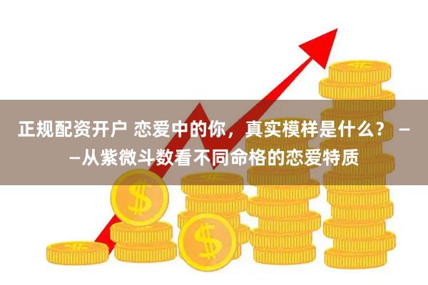 正规配资开户 恋爱中的你，真实模样是什么？ ——从紫微斗数看不同命格的恋爱特质