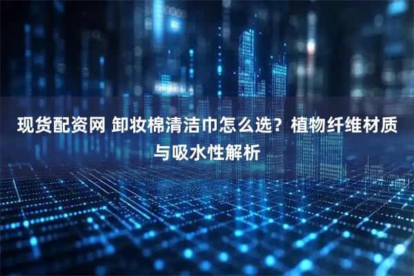 现货配资网 卸妆棉清洁巾怎么选？植物纤维材质与吸水性解析