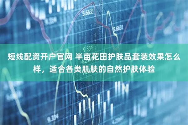 短线配资开户官网 半亩花田护肤品套装效果怎么样，适合各类肌肤的自然护肤体验