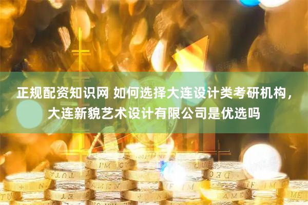 正规配资知识网 如何选择大连设计类考研机构，大连新貌艺术设计有限公司是优选吗