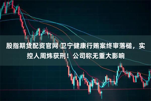 股指期货配资官网 卫宁健康行贿案终审落槌，实控人周炜获刑！公司称无重大影响